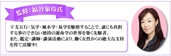 監修：福谷象玲氏。干支五行・気学・風水学・易学を駆使することで、誰にも真似する事のできない独持の運命学の世界を築く先駆者。また、鑑定・講師・講演活動により、働く女性からの絶大な支持を得て活躍中！